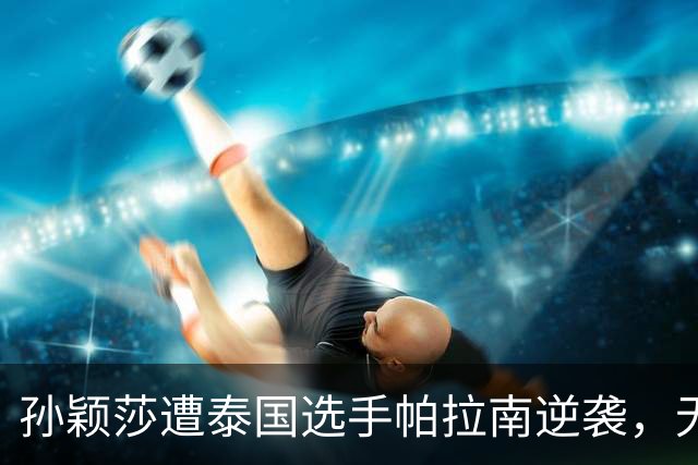 孙颖莎遭泰国选手帕拉南逆袭，无缘女单32强